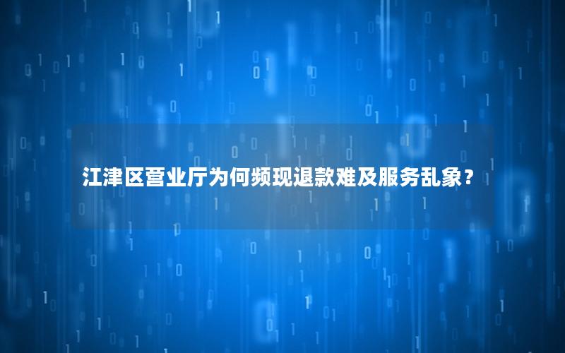 江津区营业厅为何频现退款难及服务乱象？