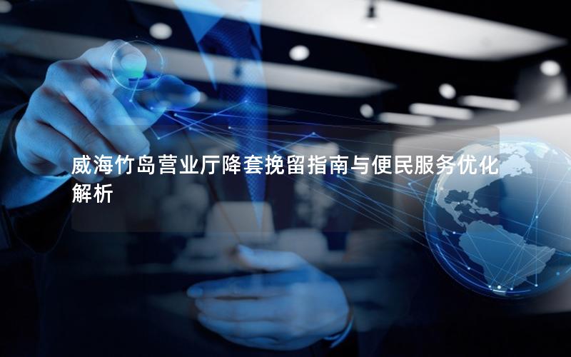 威海竹岛营业厅降套挽留指南与便民服务优化解析
