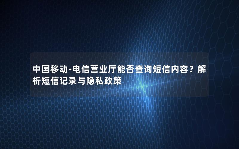 中国移动-电信营业厅能否查询短信内容？解析短信记录与隐私政策