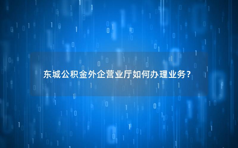 东城公积金外企营业厅如何办理业务？