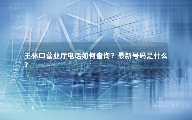 王林口营业厅电话如何查询？最新号码是什么？