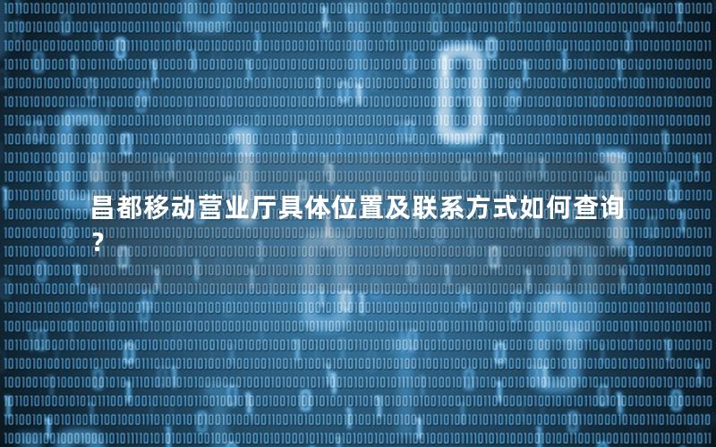 昌都移动营业厅具体位置及联系方式如何查询？