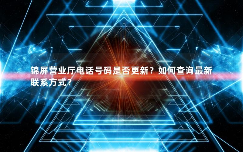 锦屏营业厅电话号码是否更新？如何查询最新联系方式？