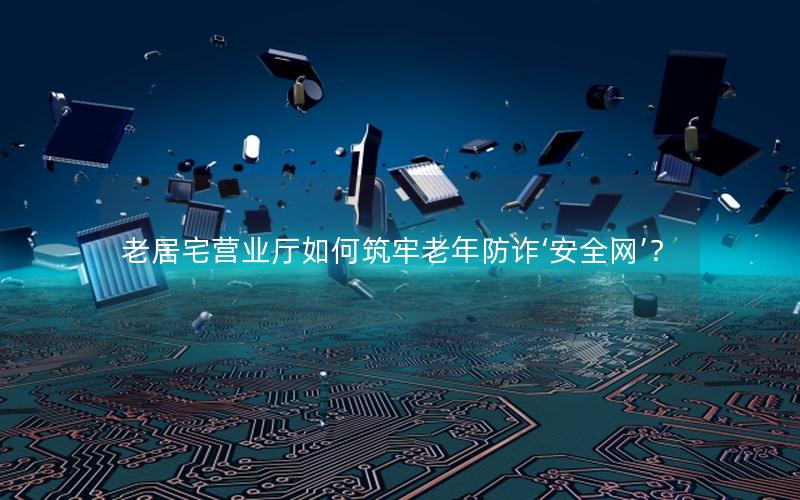 老居宅营业厅如何筑牢老年防诈‘安全网’？
