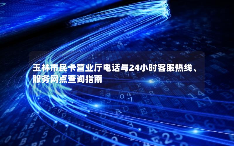 玉林市民卡营业厅电话与24小时客服热线、服务网点查询指南