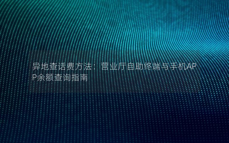 异地查话费方法：营业厅自助终端与手机APP余额查询指南