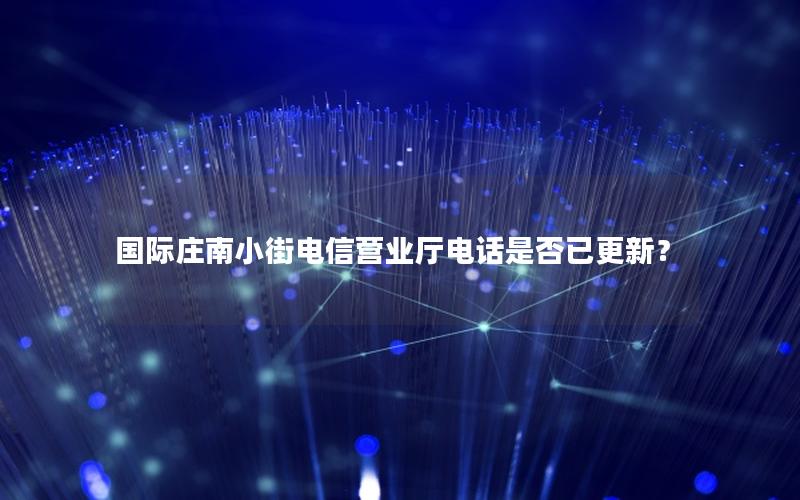 国际庄南小街电信营业厅电话是否已更新？