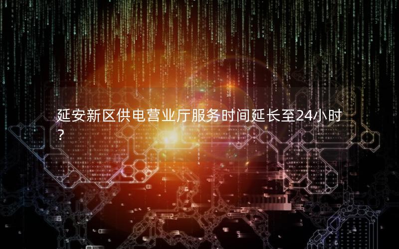 延安新区供电营业厅服务时间延长至24小时？
