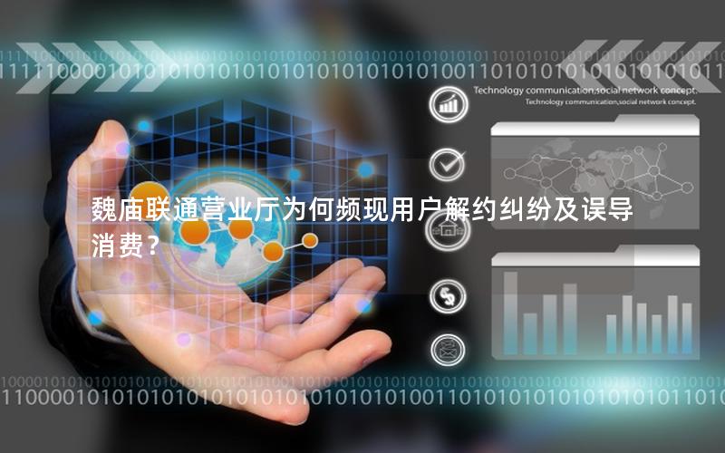 魏庙联通营业厅为何频现用户解约纠纷及误导消费？