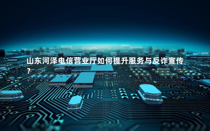 山东河泽电信营业厅如何提升服务与反诈宣传？