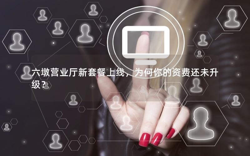 六墩营业厅新套餐上线，为何你的资费还未升级？