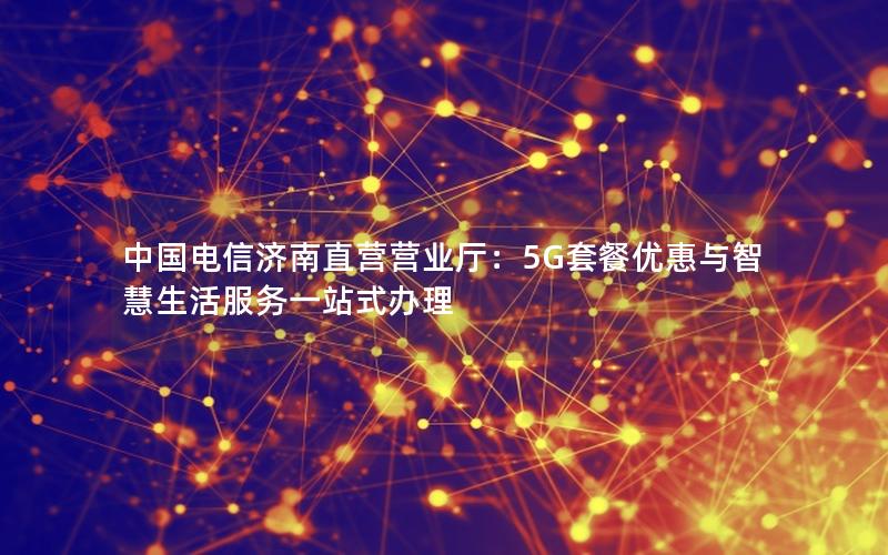 中国电信济南直营营业厅：5G套餐优惠与智慧生活服务一站式办理