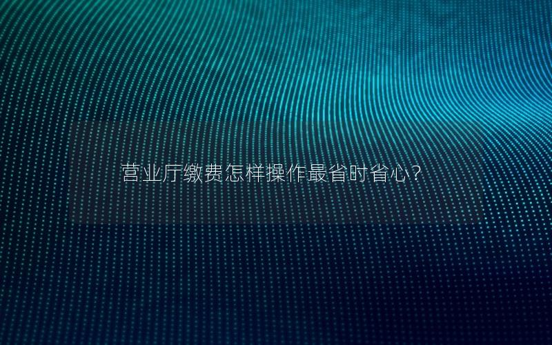 营业厅缴费怎样操作最省时省心？
