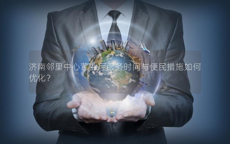 济南邻里中心营业厅服务时间与便民措施如何优化？
