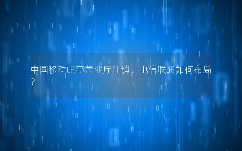 中国移动屺亭营业厅注销，电信联通如何布局？