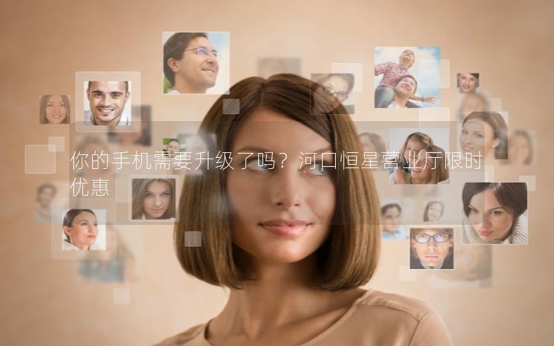 你的手机需要升级了吗？河口恒星营业厅限时优惠