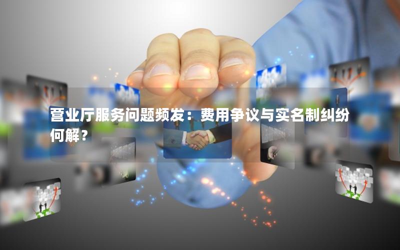 营业厅服务问题频发：费用争议与实名制纠纷何解？