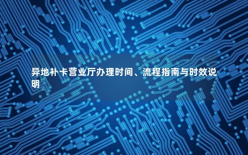 异地补卡营业厅办理时间、流程指南与时效说明