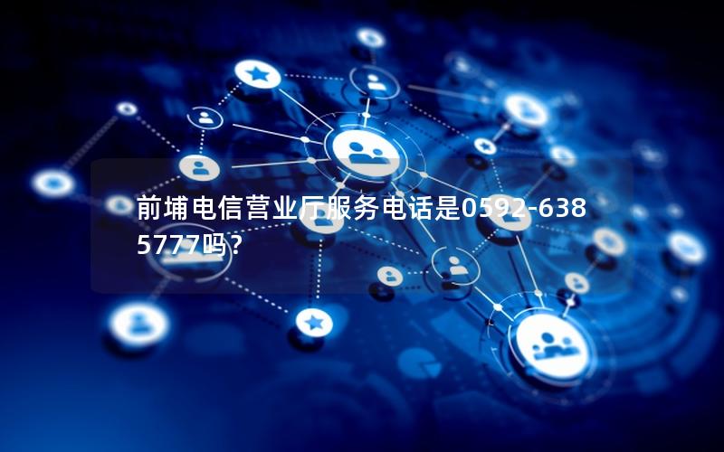 前埔电信营业厅服务电话是0592-6385777吗？