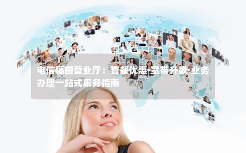 电信福田营业厅：套餐优惠·宽带升级·业务办理一站式服务指南