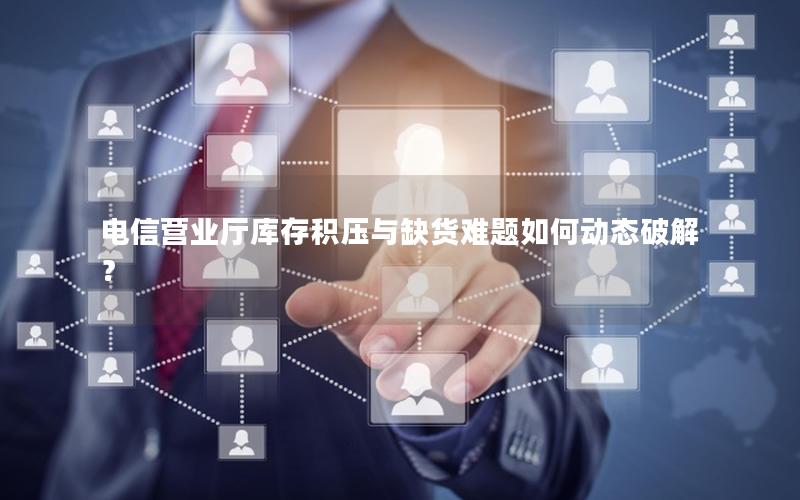 电信营业厅库存积压与缺货难题如何动态破解？