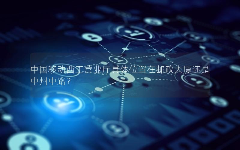 中国移动西工营业厅具体位置在邮政大厦还是中州中路？