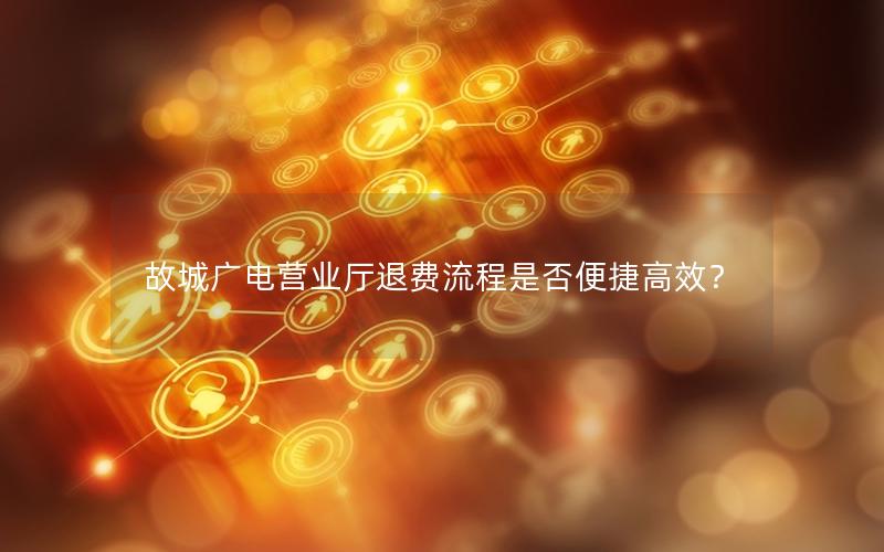 故城广电营业厅退费流程是否便捷高效？