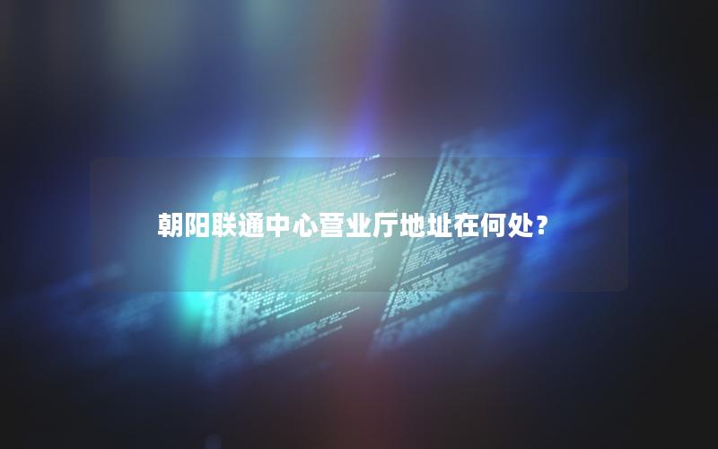 朝阳联通中心营业厅地址在何处？