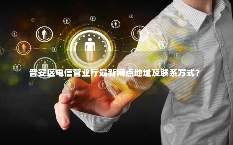晋安区电信营业厅最新网点地址及联系方式？