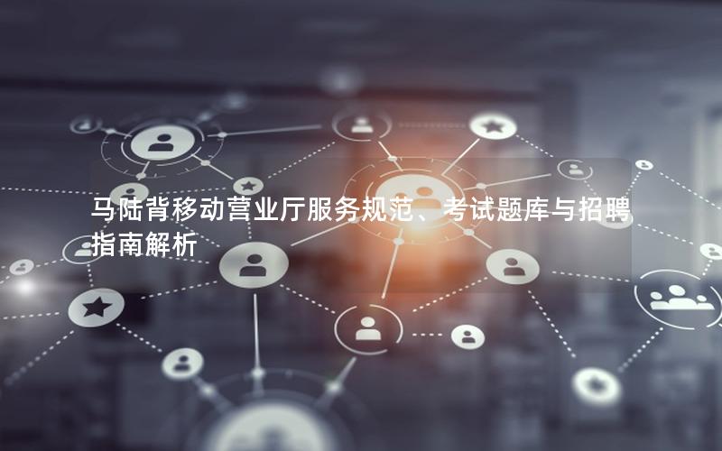 马陆背移动营业厅服务规范、考试题库与招聘指南解析