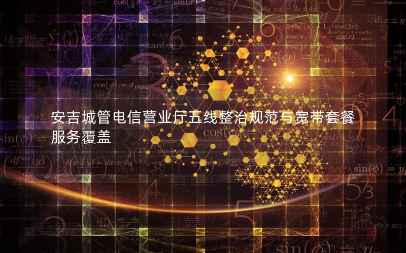安吉城管电信营业厅五线整治规范与宽带套餐服务覆盖