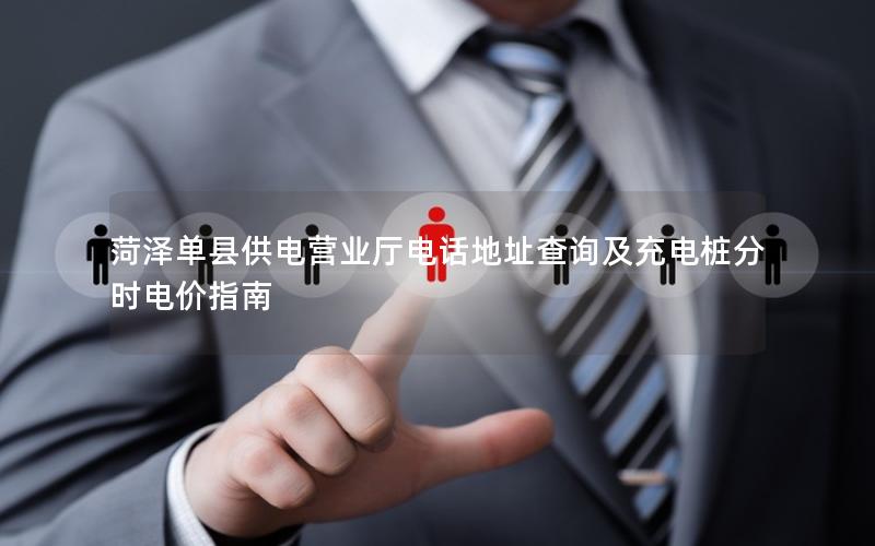 菏泽单县供电营业厅电话地址查询及充电桩分时电价指南