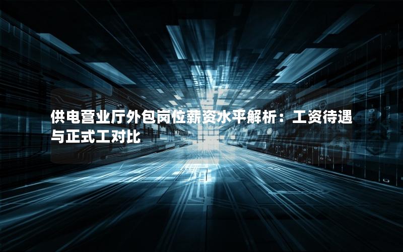 供电营业厅外包岗位薪资水平解析：工资待遇与正式工对比