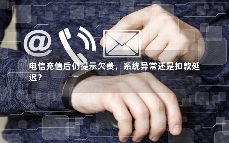 电信充值后仍提示欠费，系统异常还是扣款延迟？
