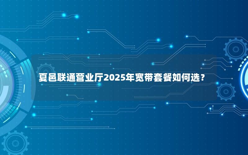 夏邑联通营业厅2025年宽带套餐如何选？