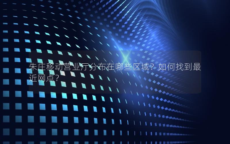 朱庄移动营业厅分布在哪些区域？如何找到最近网点？