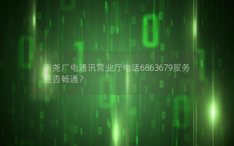 南尧广电通讯营业厅电话6863679服务是否畅通？