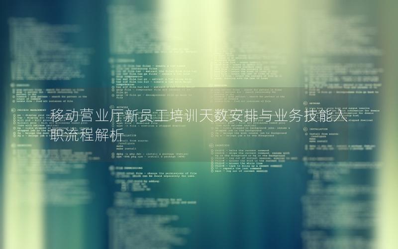 移动营业厅新员工培训天数安排与业务技能入职流程解析