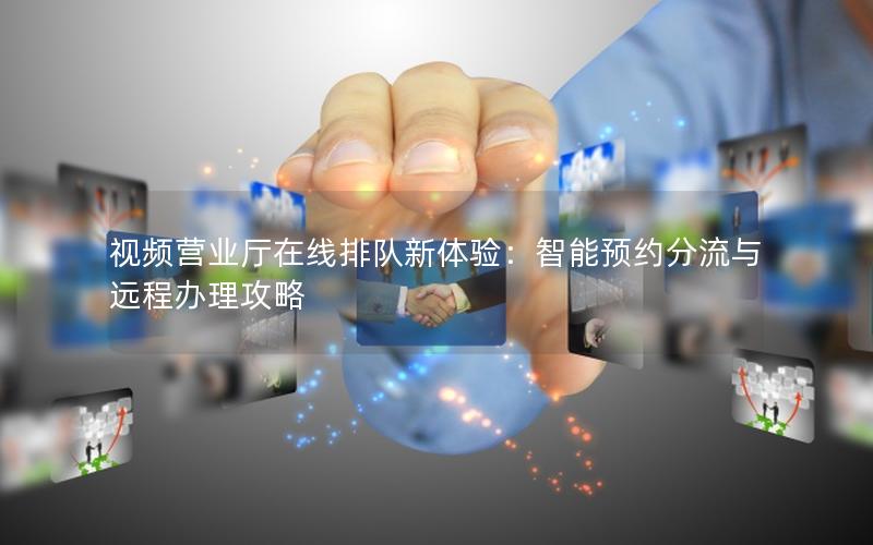 视频营业厅在线排队新体验：智能预约分流与远程办理攻略