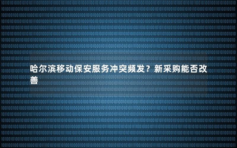 哈尔滨移动保安服务冲突频发？新采购能否改善