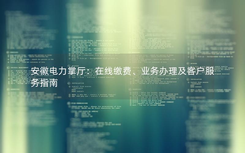 安徽电力掌厅：在线缴费、业务办理及客户服务指南