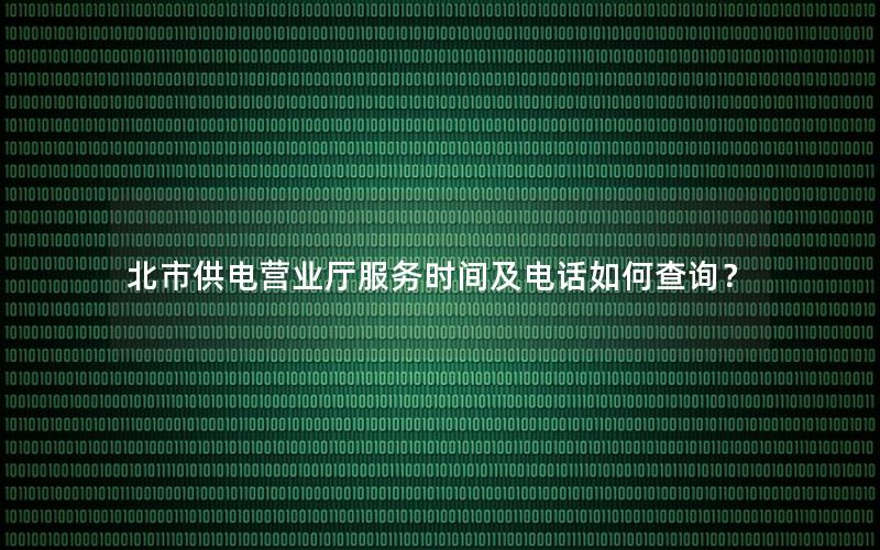 北市供电营业厅服务时间及电话如何查询？