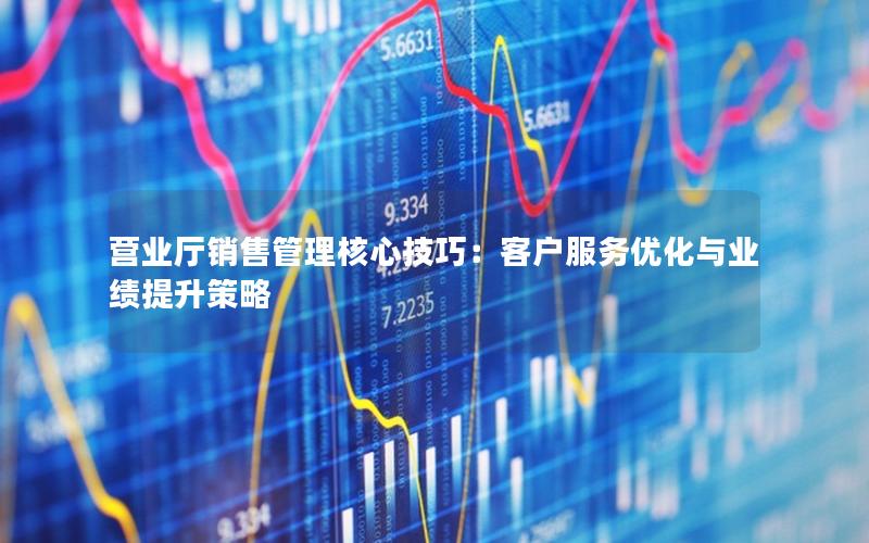 营业厅销售管理核心技巧：客户服务优化与业绩提升策略