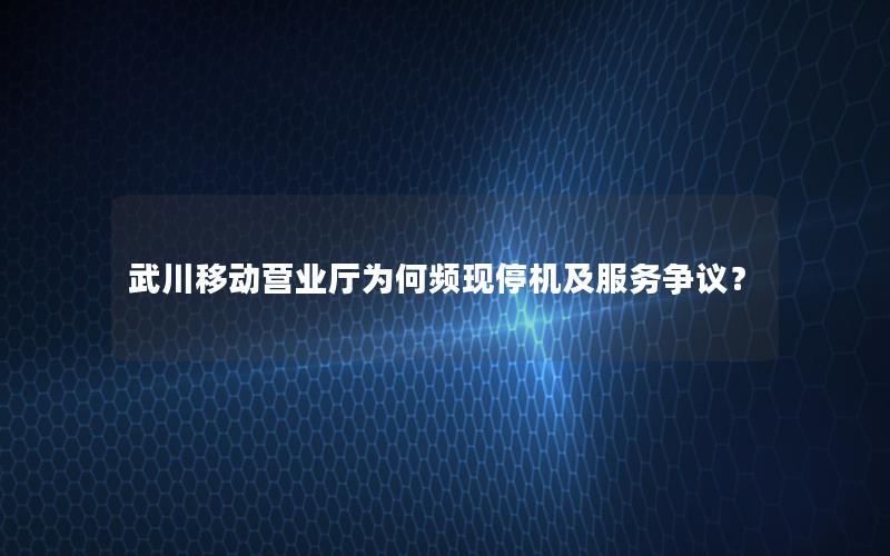 武川移动营业厅为何频现停机及服务争议？