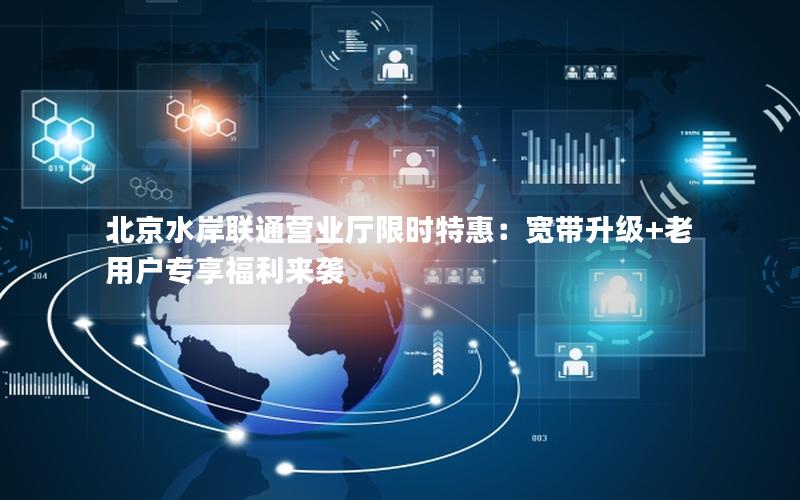 北京水岸联通营业厅限时特惠：宽带升级+老用户专享福利来袭