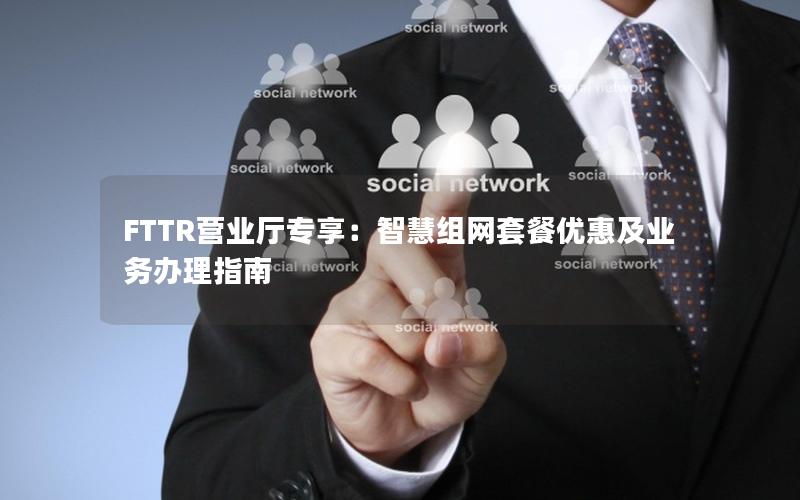 FTTR营业厅专享：智慧组网套餐优惠及业务办理指南