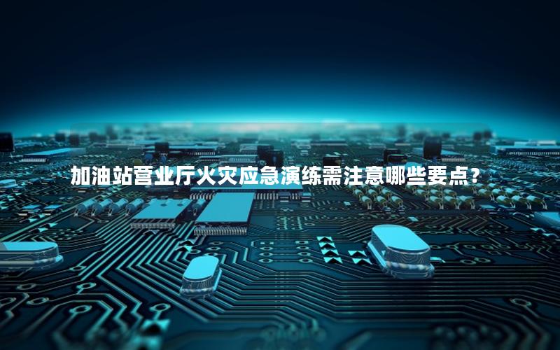 加油站营业厅火灾应急演练需注意哪些要点？