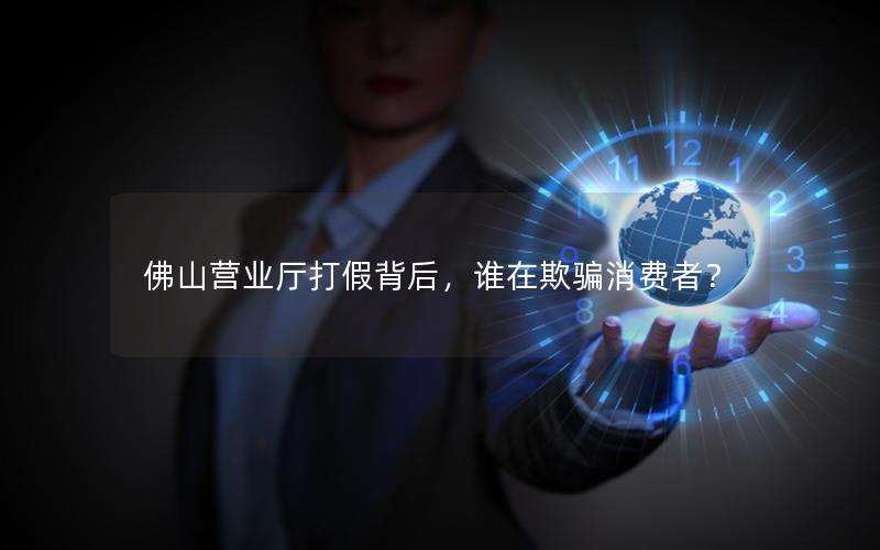 佛山营业厅打假背后，谁在欺骗消费者？