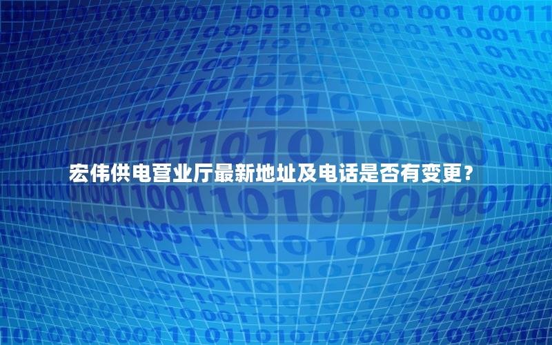 宏伟供电营业厅最新地址及电话是否有变更？