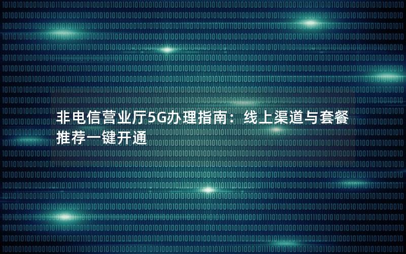非电信营业厅5G办理指南：线上渠道与套餐推荐一键开通